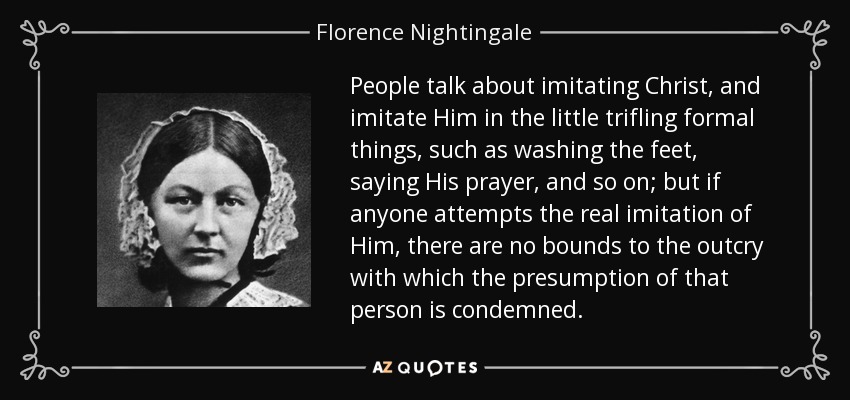 People talk about imitating Christ, and imitate Him in the little trifling formal things, such as washing the feet, saying His prayer, and so on; but if anyone attempts the real imitation of Him, there are no bounds to the outcry with which the presumption of that person is condemned. - Florence Nightingale