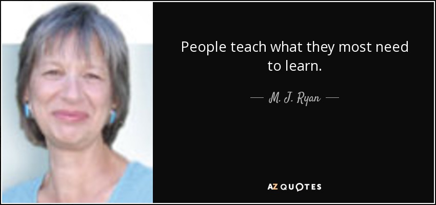 People teach what they most need to learn. - M. J. Ryan
