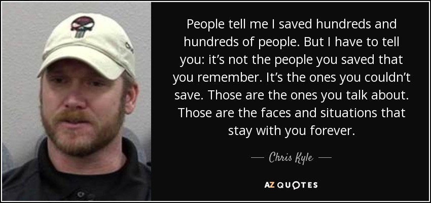 People tell me I saved hundreds and hundreds of people. But I have to tell you: it’s not the people you saved that you remember. It’s the ones you couldn’t save. Those are the ones you talk about. Those are the faces and situations that stay with you forever. - Chris Kyle
