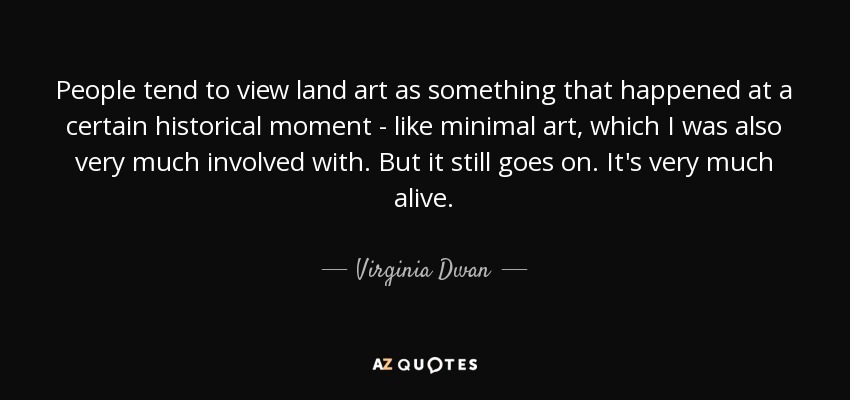 People tend to view land art as something that happened at a certain historical moment - like minimal art, which I was also very much involved with. But it still goes on. It's very much alive. - Virginia Dwan