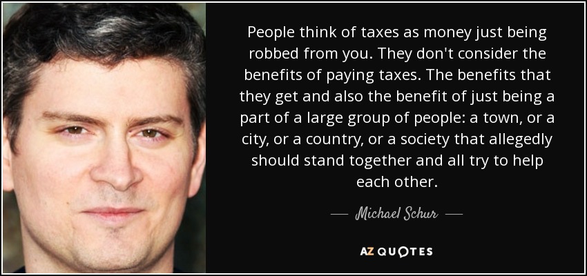 People think of taxes as money just being robbed from you. They don't consider the benefits of paying taxes. The benefits that they get and also the benefit of just being a part of a large group of people: a town, or a city, or a country, or a society that allegedly should stand together and all try to help each other. - Michael Schur