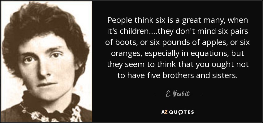 People think six is a great many, when it's children. ...they don't mind six pairs of boots, or six pounds of apples, or six oranges, especially in equations, but they seem to think that you ought not to have five brothers and sisters. - E. Nesbit