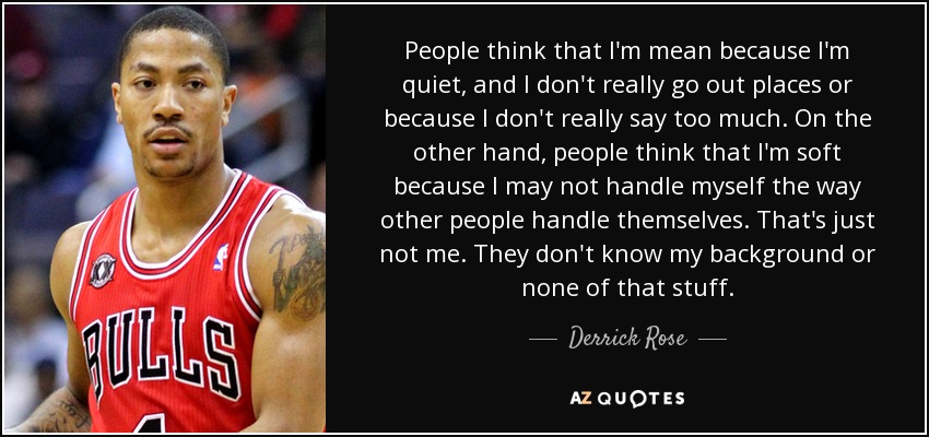People think that I'm mean because I'm quiet, and I don't really go out places or because I don't really say too much. On the other hand, people think that I'm soft because I may not handle myself the way other people handle themselves. That's just not me. They don't know my background or none of that stuff. - Derrick Rose