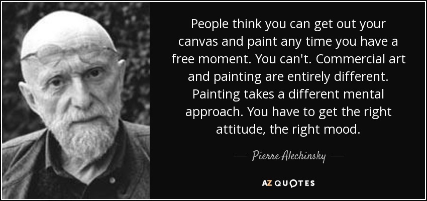 People think you can get out your canvas and paint any time you have a free moment. You can't. Commercial art and painting are entirely different. Painting takes a different mental approach. You have to get the right attitude, the right mood. - Pierre Alechinsky