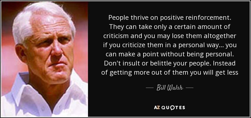 People thrive on positive reinforcement. They can take only a certain amount of criticism and you may lose them altogether if you criticize them in a personal way... you can make a point without being personal. Don't insult or belittle your people. Instead of getting more out of them you will get less - Bill Walsh