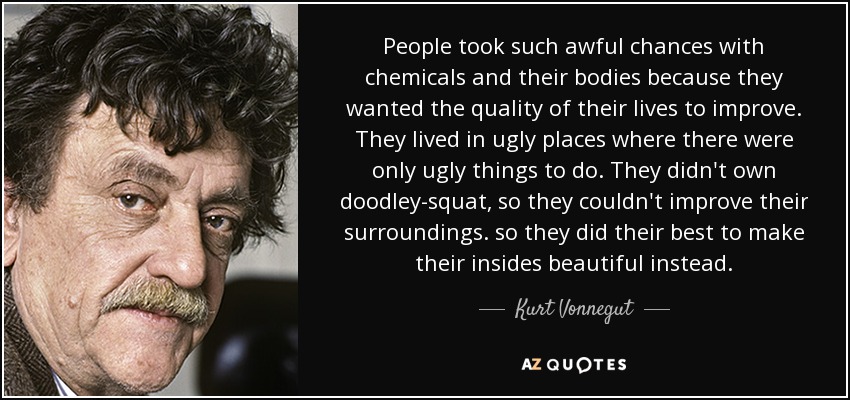 People took such awful chances with chemicals and their bodies because they wanted the quality of their lives to improve. They lived in ugly places where there were only ugly things to do. They didn't own doodley-squat, so they couldn't improve their surroundings. so they did their best to make their insides beautiful instead. - Kurt Vonnegut