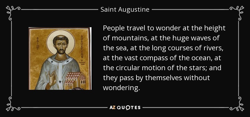 People travel to wonder at the height of mountains, at the huge waves of the sea, at the long courses of rivers, at the vast compass of the ocean, at the circular motion of the stars; and they pass by themselves without wondering. - Saint Augustine