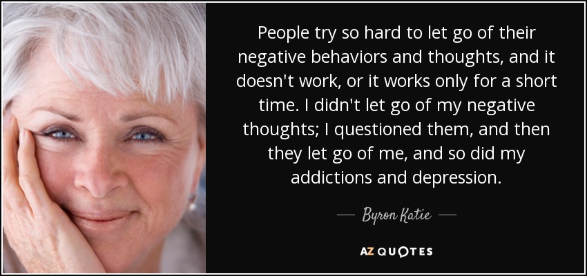 People try so hard to let go of their negative behaviors and thoughts, and it doesn't work, or it works only for a short time. I didn't let go of my negative thoughts; I questioned them, and then they let go of me, and so did my addictions and depression. - Byron Katie