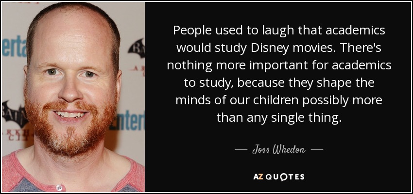 People used to laugh that academics would study Disney movies. There's nothing more important for academics to study, because they shape the minds of our children possibly more than any single thing. - Joss Whedon