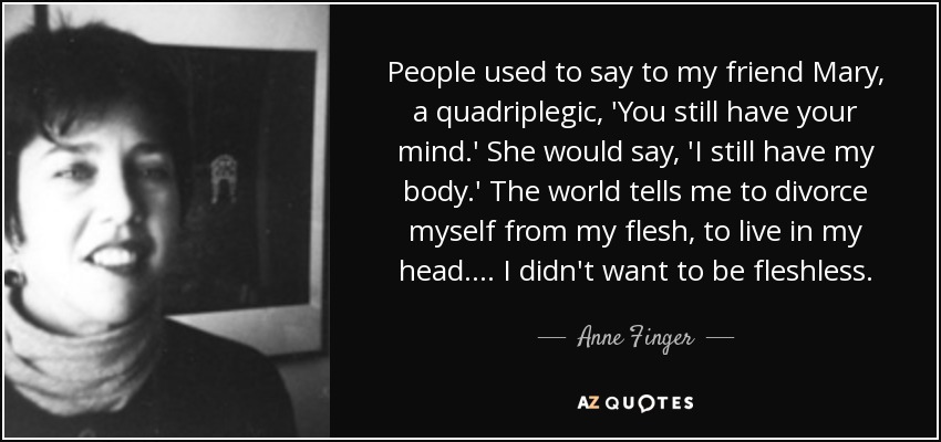 People used to say to my friend Mary, a quadriplegic, 'You still have your mind.' She would say, 'I still have my body.' The world tells me to divorce myself from my flesh, to live in my head. ... I didn't want to be fleshless. - Anne Finger