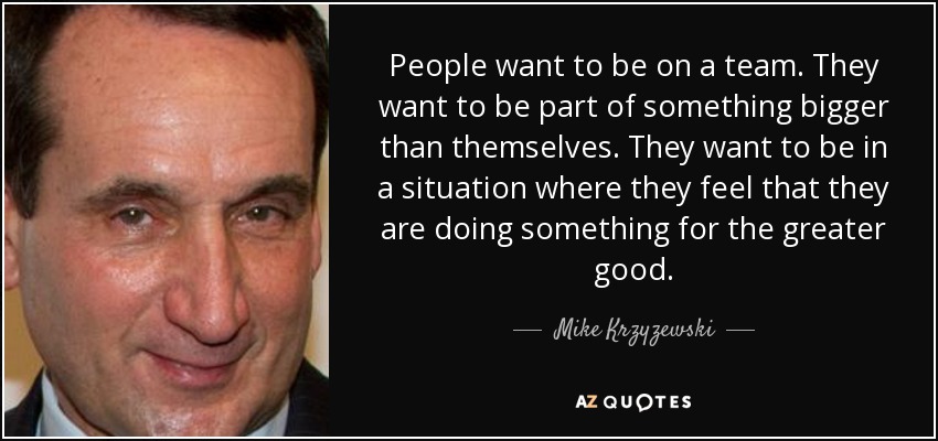 People want to be on a team. They want to be part of something bigger than themselves. They want to be in a situation where they feel that they are doing something for the greater good. - Mike Krzyzewski