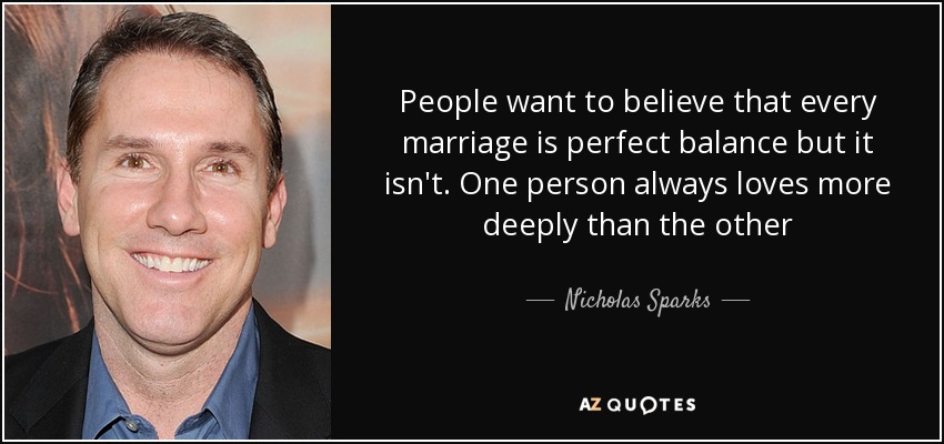 People want to believe that every marriage is perfect balance but it isn't. One person always loves more deeply than the other - Nicholas Sparks