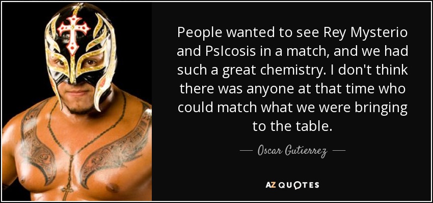 People wanted to see Rey Mysterio and PsIcosis in a match, and we had such a great chemistry. I don't think there was anyone at that time who could match what we were bringing to the table. - Oscar Gutierrez