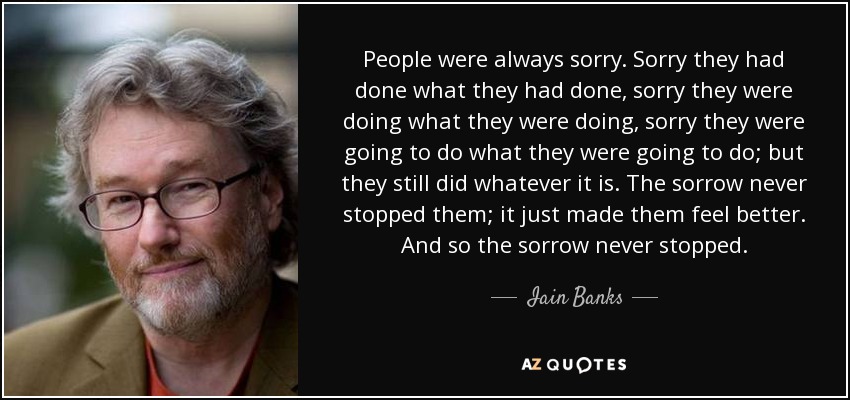 People were always sorry. Sorry they had done what they had done, sorry they were doing what they were doing, sorry they were going to do what they were going to do; but they still did whatever it is. The sorrow never stopped them; it just made them feel better. And so the sorrow never stopped. - Iain Banks