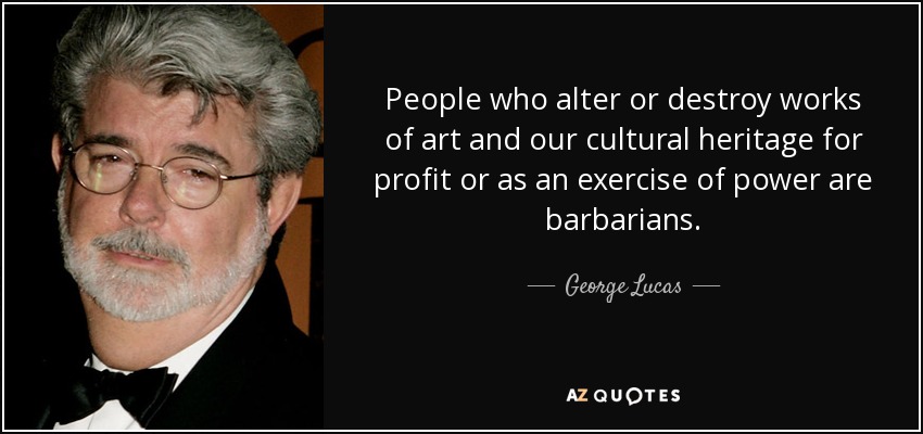 People who alter or destroy works of art and our cultural heritage for profit or as an exercise of power are barbarians. - George Lucas