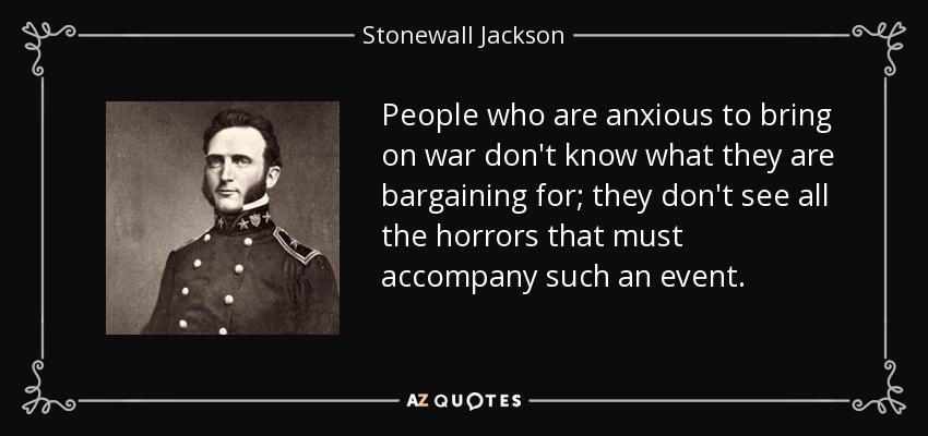 People who are anxious to bring on war don't know what they are bargaining for; they don't see all the horrors that must accompany such an event. - Stonewall Jackson