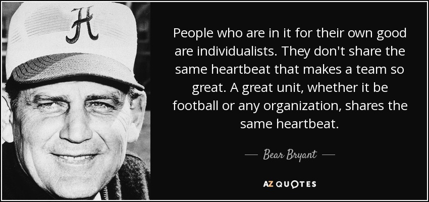 People who are in it for their own good are individualists. They don't share the same heartbeat that makes a team so great. A great unit, whether it be football or any organization, shares the same heartbeat. - Bear Bryant