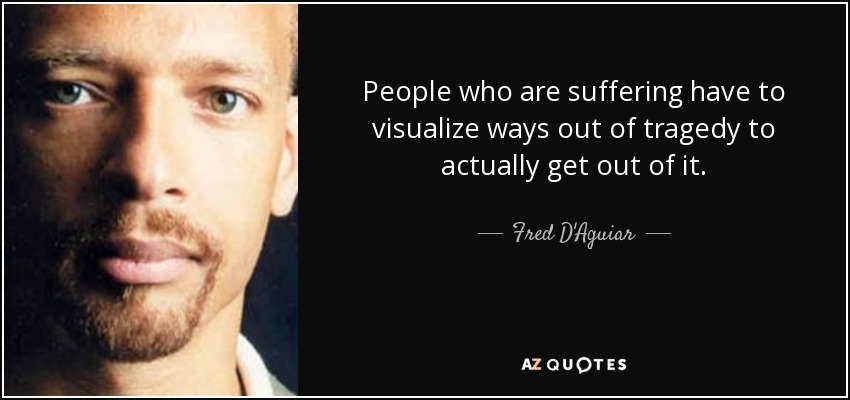 People who are suffering have to visualize ways out of tragedy to actually get out of it. - Fred D'Aguiar