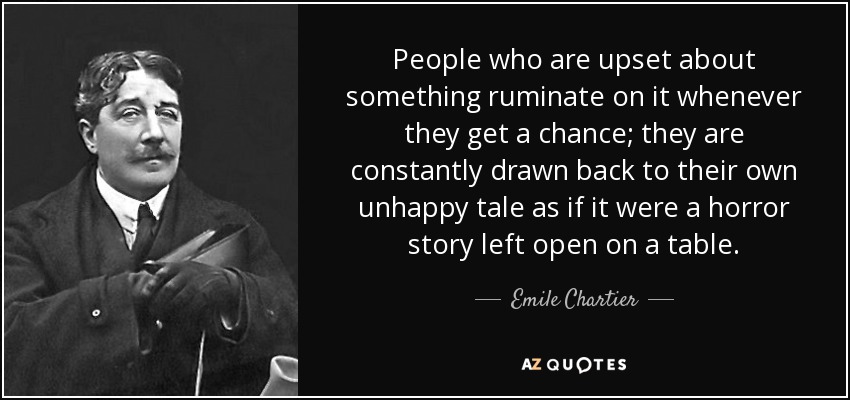 People who are upset about something ruminate on it whenever they get a chance; they are constantly drawn back to their own unhappy tale as if it were a horror story left open on a table. - Emile Chartier