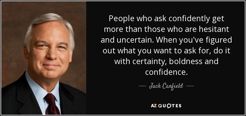 People who ask confidently get more than those who are hesitant and uncertain. When you've figured out what you want to ask for, do it with certainty, boldness and confidence. - Jack Canfield