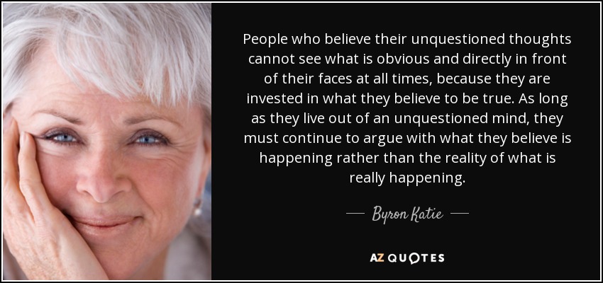 People who believe their unquestioned thoughts cannot see what is obvious and directly in front of their faces at all times, because they are invested in what they believe to be true. As long as they live out of an unquestioned mind, they must continue to argue with what they believe is happening rather than the reality of what is really happening. - Byron Katie