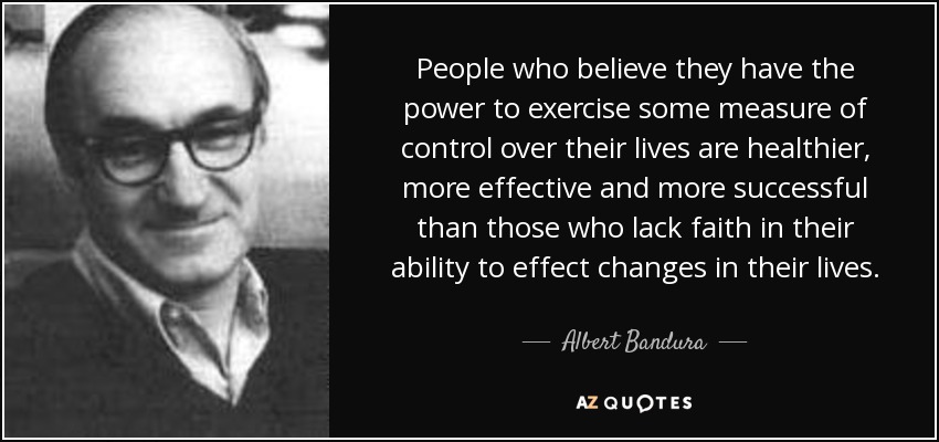 People who believe they have the power to exercise some measure of control over their lives are healthier, more effective and more successful than those who lack faith in their ability to effect changes in their lives. - Albert Bandura