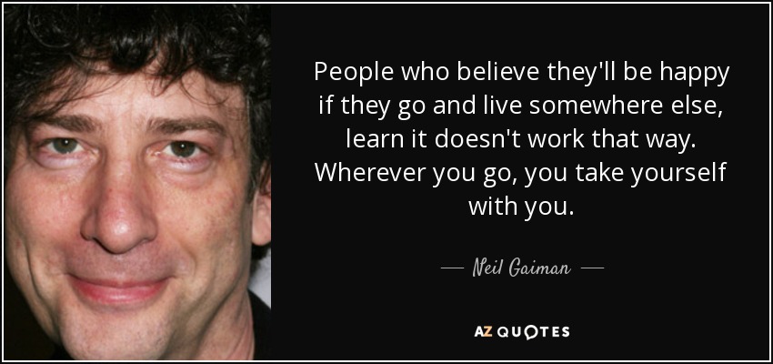 People who believe they'll be happy if they go and live somewhere else, learn it doesn't work that way. Wherever you go, you take yourself with you. - Neil Gaiman