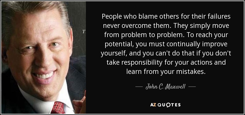 People who blame others for their failures never overcome them. They simply move from problem to problem. To reach your potential, you must continually improve yourself, and you can't do that if you don't take responsibility for your actions and learn from your mistakes. - John C. Maxwell