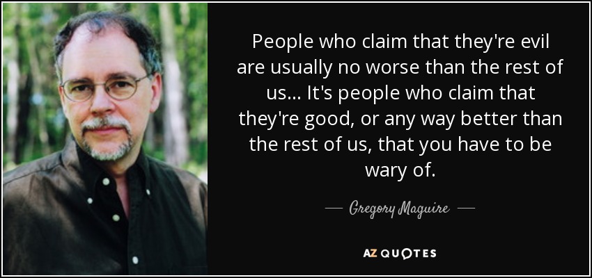 People who claim that they're evil are usually no worse than the rest of us... It's people who claim that they're good, or any way better than the rest of us, that you have to be wary of. - Gregory Maguire