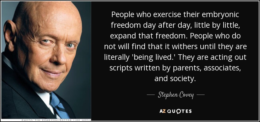 People who exercise their embryonic freedom day after day, little by little, expand that freedom. People who do not will find that it withers until they are literally 'being lived.' They are acting out scripts written by parents, associates, and society. - Stephen Covey