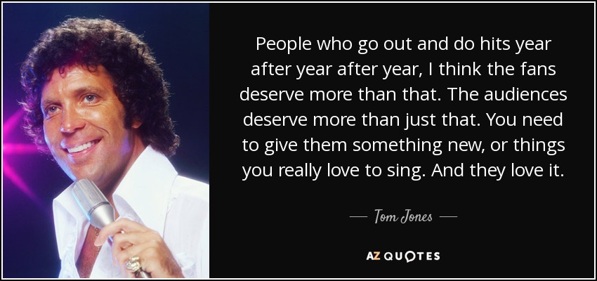 People who go out and do hits year after year after year, I think the fans deserve more than that. The audiences deserve more than just that. You need to give them something new, or things you really love to sing. And they love it. - Tom Jones