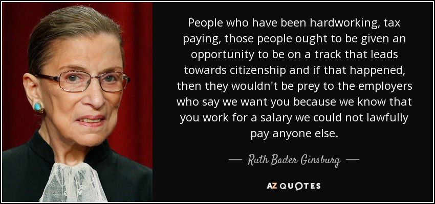 People who have been hardworking, tax paying, those people ought to be given an opportunity to be on a track that leads towards citizenship and if that happened, then they wouldn't be prey to the employers who say we want you because we know that you work for a salary we could not lawfully pay anyone else. - Ruth Bader Ginsburg