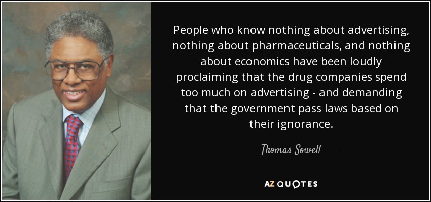 People who know nothing about advertising, nothing about pharmaceuticals, and nothing about economics have been loudly proclaiming that the drug companies spend too much on advertising - and demanding that the government pass laws based on their ignorance. - Thomas Sowell