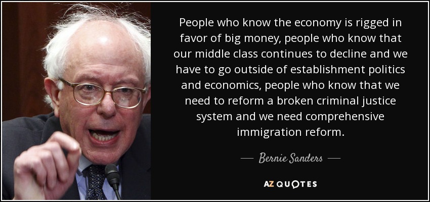 People who know the economy is rigged in favor of big money, people who know that our middle class continues to decline and we have to go outside of establishment politics and economics, people who know that we need to reform a broken criminal justice system and we need comprehensive immigration reform. - Bernie Sanders