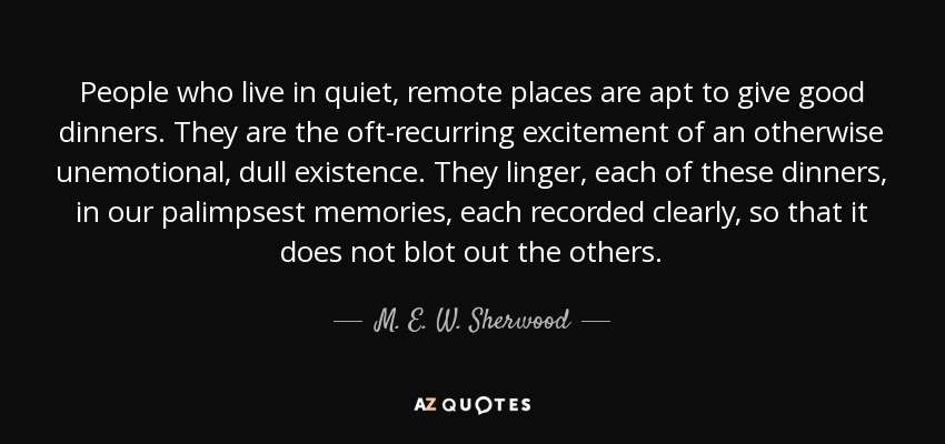 People who live in quiet, remote places are apt to give good dinners. They are the oft-recurring excitement of an otherwise unemotional, dull existence. They linger, each of these dinners, in our palimpsest memories, each recorded clearly, so that it does not blot out the others. - M. E. W. Sherwood