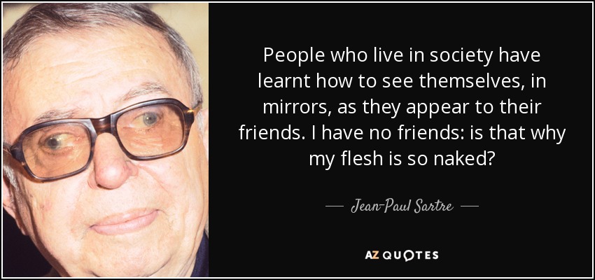 People who live in society have learnt how to see themselves, in mirrors, as they appear to their friends. I have no friends: is that why my flesh is so naked? - Jean-Paul Sartre