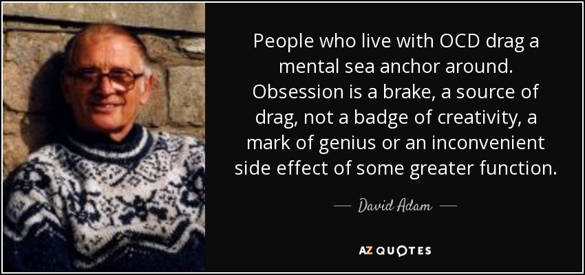 People who live with OCD drag a mental sea anchor around. Obsession is a brake, a source of drag, not a badge of creativity, a mark of genius or an inconvenient side effect of some greater function. - David Adam