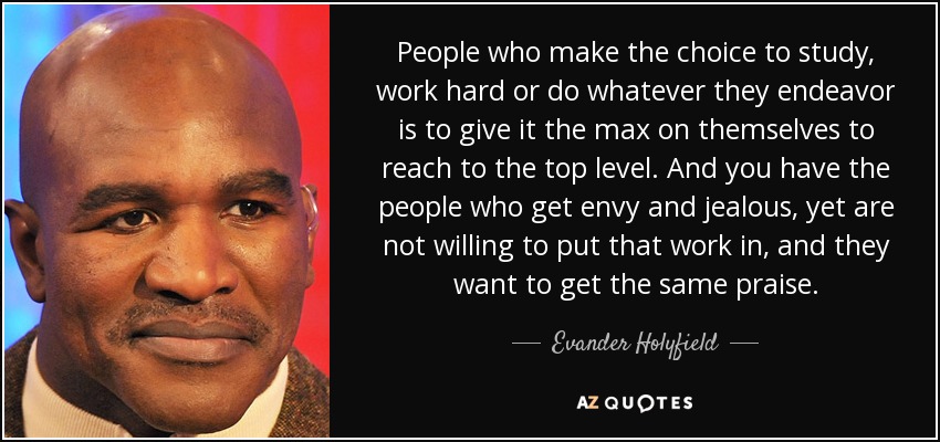 People who make the choice to study, work hard or do whatever they endeavor is to give it the max on themselves to reach to the top level. And you have the people who get envy and jealous, yet are not willing to put that work in, and they want to get the same praise. - Evander Holyfield