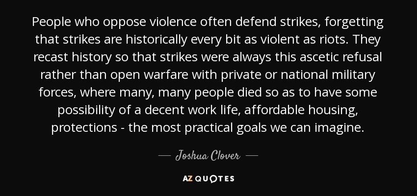 People who oppose violence often defend strikes, forgetting that strikes are historically every bit as violent as riots. They recast history so that strikes were always this ascetic refusal rather than open warfare with private or national military forces, where many, many people died so as to have some possibility of a decent work life, affordable housing, protections - the most practical goals we can imagine. - Joshua Clover