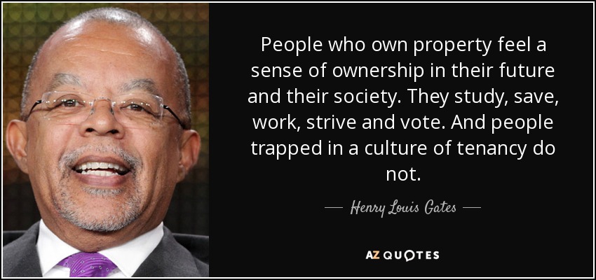 People who own property feel a sense of ownership in their future and their society. They study, save, work, strive and vote. And people trapped in a culture of tenancy do not. - Henry Louis Gates