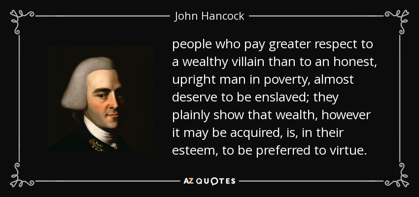 people who pay greater respect to a wealthy villain than to an honest, upright man in poverty, almost deserve to be enslaved; they plainly show that wealth, however it may be acquired, is, in their esteem, to be preferred to virtue. - John Hancock