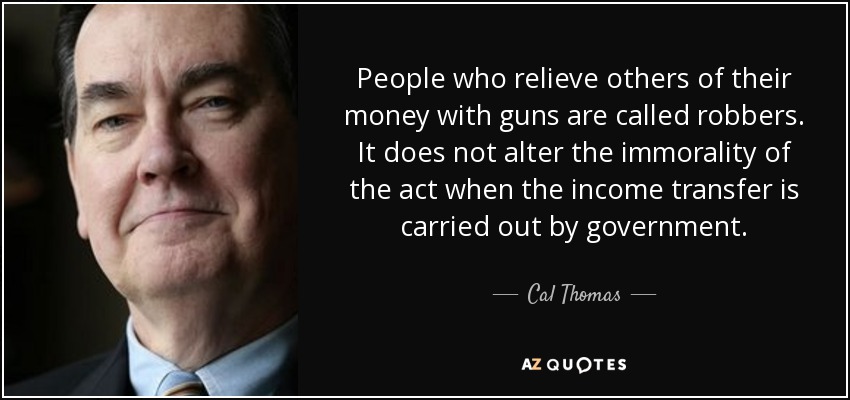 People who relieve others of their money with guns are called robbers. It does not alter the immorality of the act when the income transfer is carried out by government. - Cal Thomas