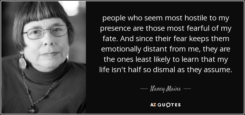 people who seem most hostile to my presence are those most fearful of my fate. And since their fear keeps them emotionally distant from me, they are the ones least likely to learn that my life isn't half so dismal as they assume. - Nancy Mairs