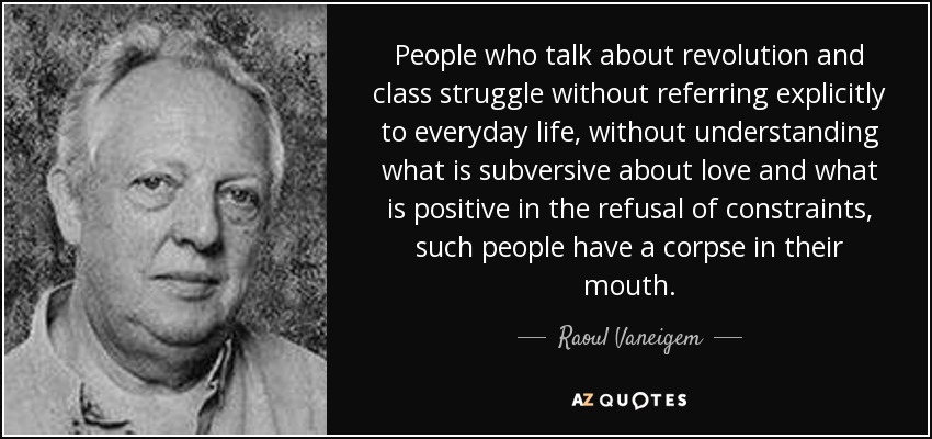 People who talk about revolution and class struggle without referring explicitly to everyday life, without understanding what is subversive about love and what is positive in the refusal of constraints, such people have a corpse in their mouth. - Raoul Vaneigem