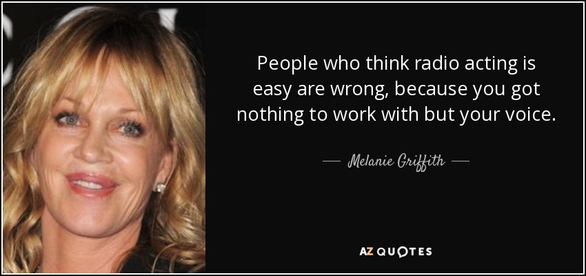 People who think radio acting is easy are wrong, because you got nothing to work with but your voice. - Melanie Griffith