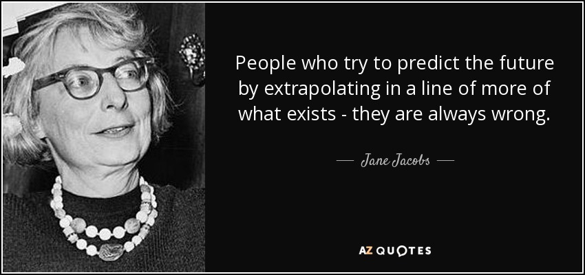 People who try to predict the future by extrapolating in a line of more of what exists - they are always wrong. - Jane Jacobs