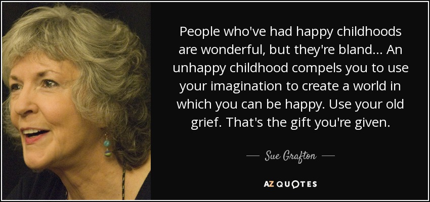 People who've had happy childhoods are wonderful, but they're bland... An unhappy childhood compels you to use your imagination to create a world in which you can be happy. Use your old grief. That's the gift you're given. - Sue Grafton