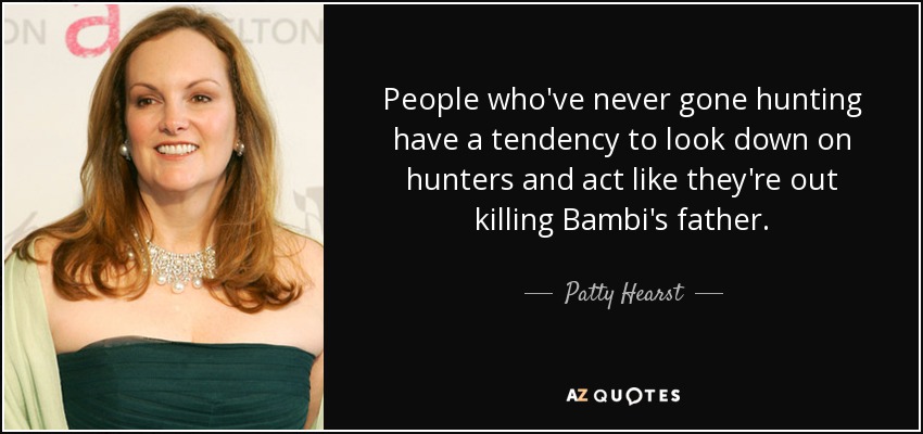 People who've never gone hunting have a tendency to look down on hunters and act like they're out killing Bambi's father. - Patty Hearst