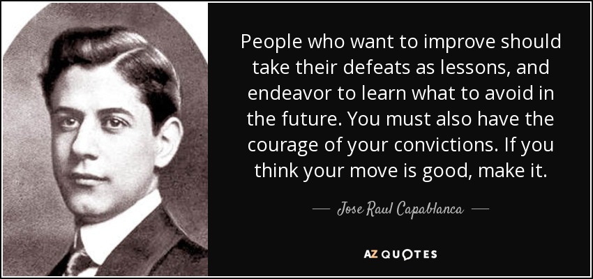 People who want to improve should take their defeats as lessons, and endeavor to learn what to avoid in the future. You must also have the courage of your convictions. If you think your move is good, make it. - Jose Raul Capablanca