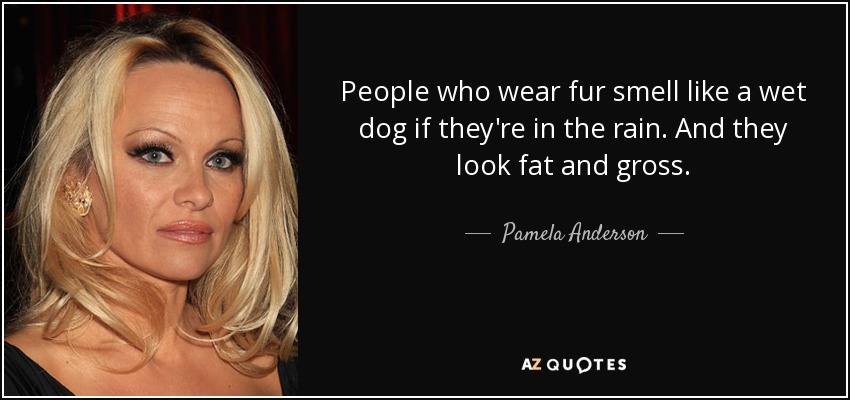 People who wear fur smell like a wet dog if they're in the rain. And they look fat and gross. - Pamela Anderson